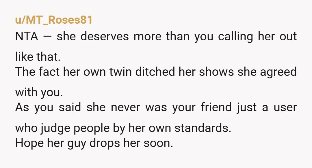 u/MT_Roses81 NTA — she deserves more than you calling her out like that. The fact her own twin ditched her shows she agreed with you. As you said she never...