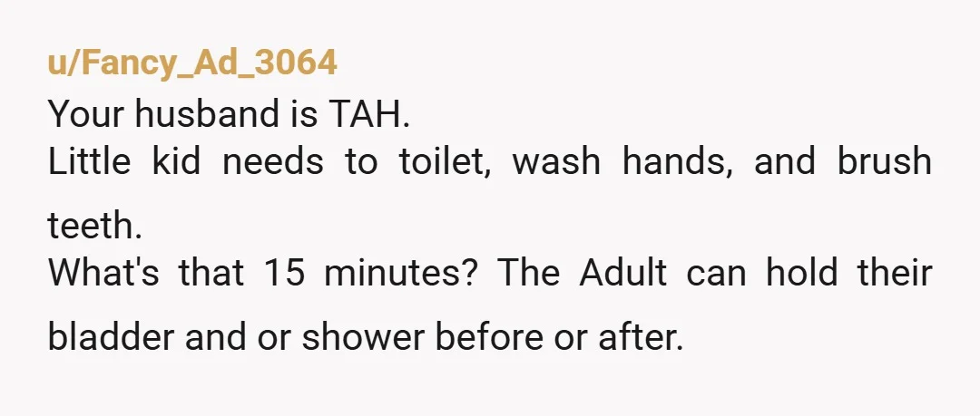 u/dontevercallmebabe
Nta your husband is an unreasonable child.
WHAT DO YOU MEAN YOU WANT ME TO WAIT THREE MINUTES SO MY OWN CHILD CAN WEE BEFORE BED!??? slams door