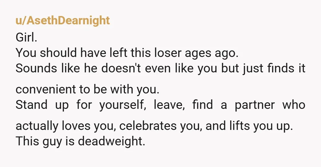 u/AsethDearnight Girl. You should have left this loser ages ago. Sounds like he doesn't even like you but just finds it convenient to be with you. Stand up for yourself,...