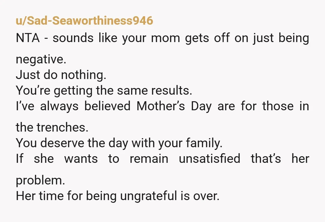 u/Sad-Seaworthiness946 NTA - sounds like your mom gets off on just being negative. Just do nothing. You’re getting the same results. I’ve always believed Mother’s Day are for those in...