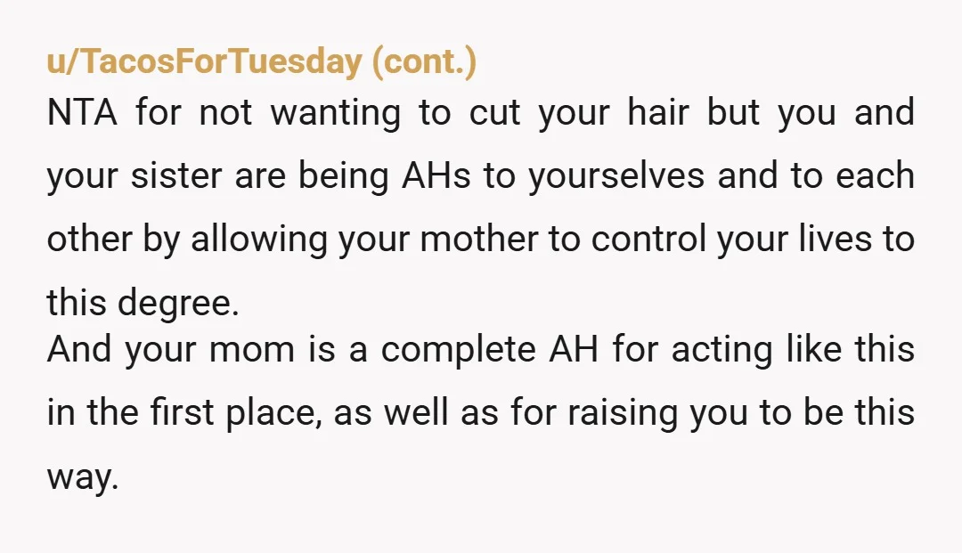 u/klurtin Is anyone reading that it is the mother cutting his hair?!? It’s a control issue!!! OP - please don’t let your mother near your hair! This is manipulation. Not...