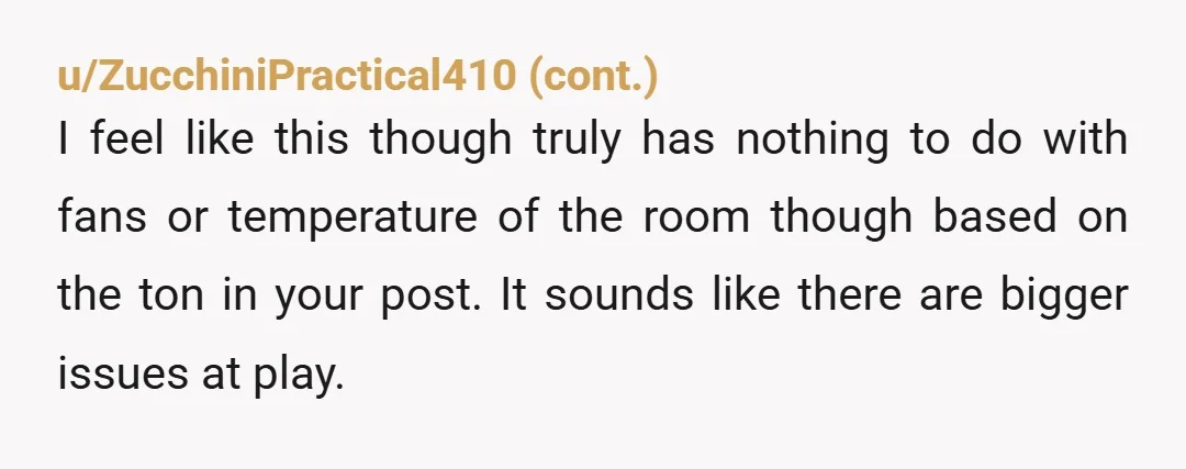 u/Ok_Smile9222 Time for separate bedrooms. I have 3 fans on - a small one near my head, one at the foot of the bed, and the ceiling fan. And yesterday...