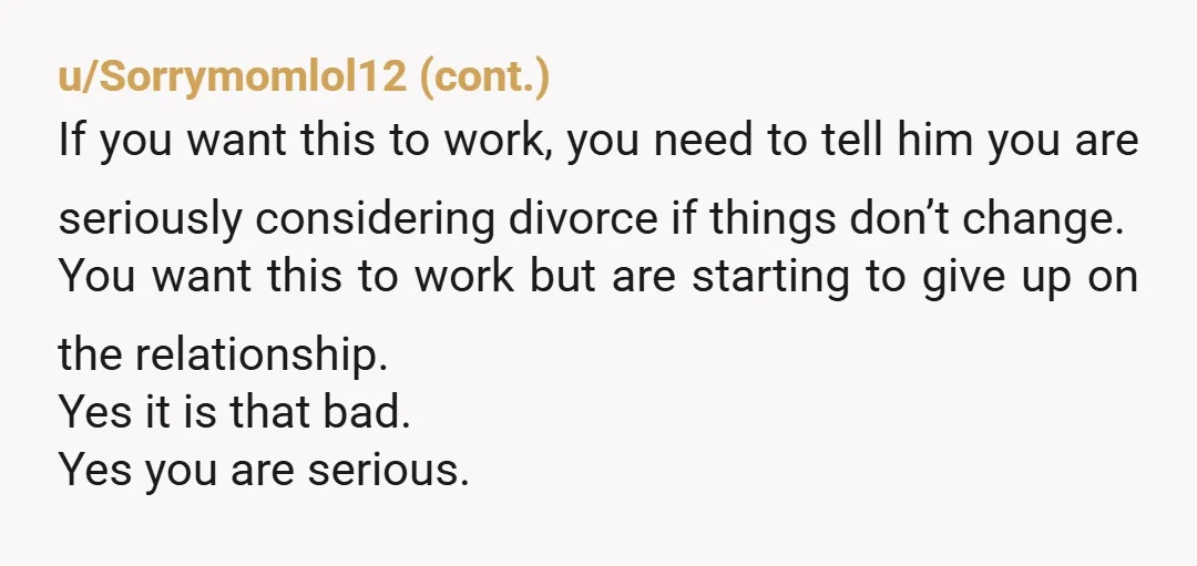 u/Ohpoohonyou Give him 2 cards. 1 a divorce attorney you have consulted 2nd a marriage councilor. Tell him to pick one or you go with the first. He has 24...