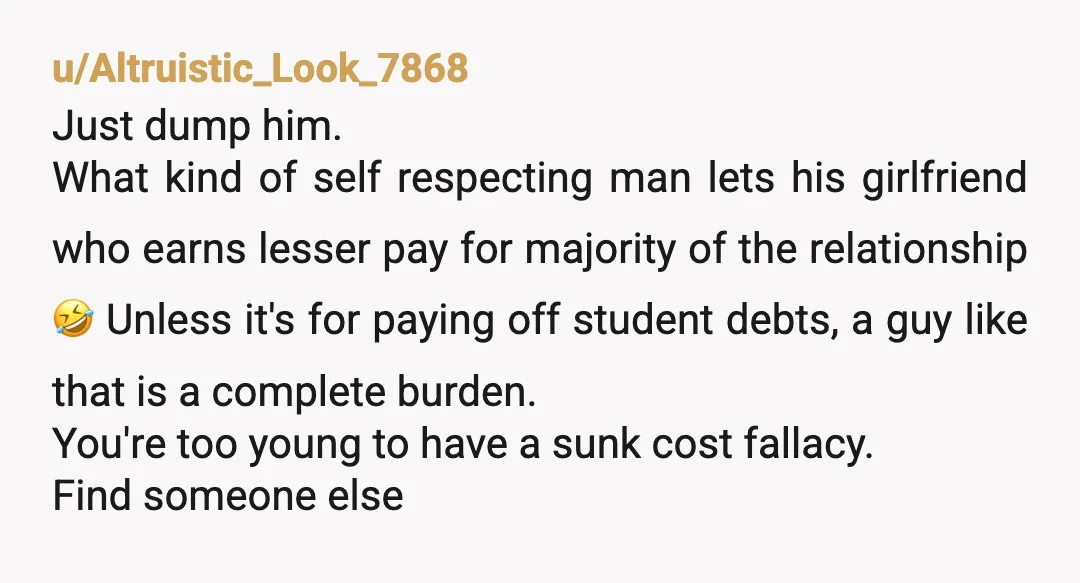 u/Altruistic_Look_7868 Just dump him. What kind of self respecting man lets his girlfriend who earns lesser pay for majority of the relationship 🤣 Unless it's for paying off student debts,...