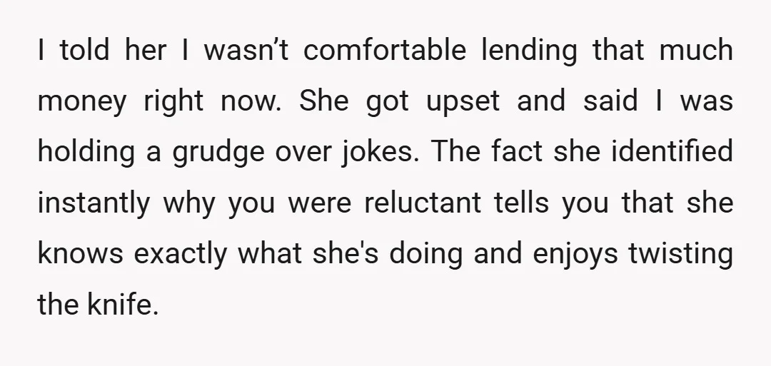 I told her I wasn’t comfortable lending that much money right now. She got upset and said I was holding a grudge over jokes.   The fact she identified instantly...