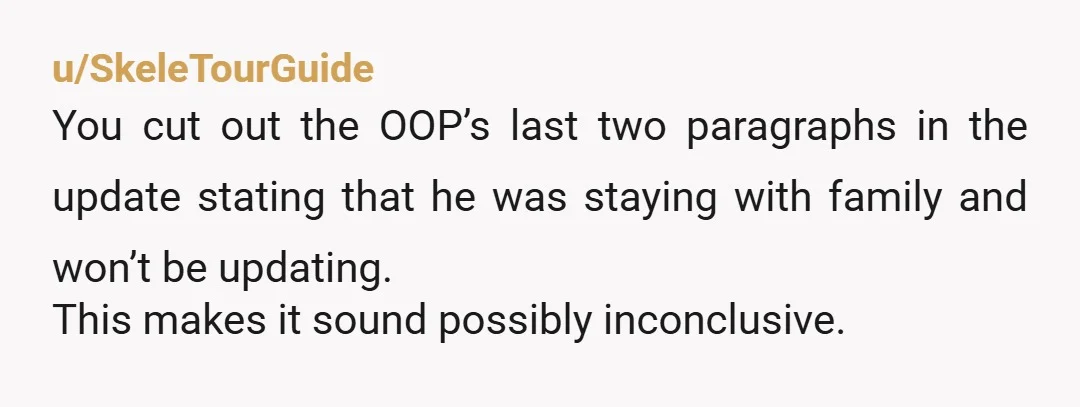 u/SkeleTourGuide
You cut out the OOP’s last two paragraphs in the update stating that he was staying with family and won’t be updating.
This makes it sound possibly inconclusive.
