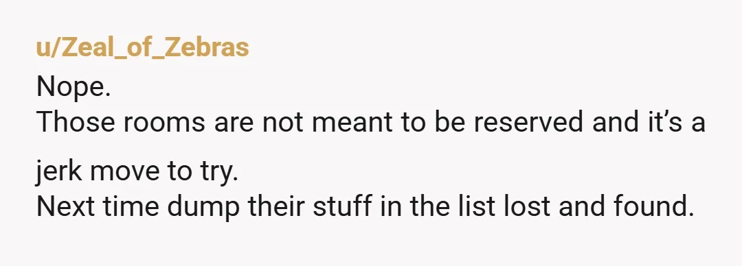 u/Zeal_of_Zebras
Nope.
Those rooms are not meant to be reserved and it’s a jerk move to try.
Next time dump their stuff in the list lost and found.
