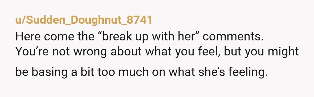 u/Sudden_Doughnut_8741 Here come the “break up with her” comments. You’re not wrong about what you feel, but you might be basing a bit too much on what she’s feeling. If...