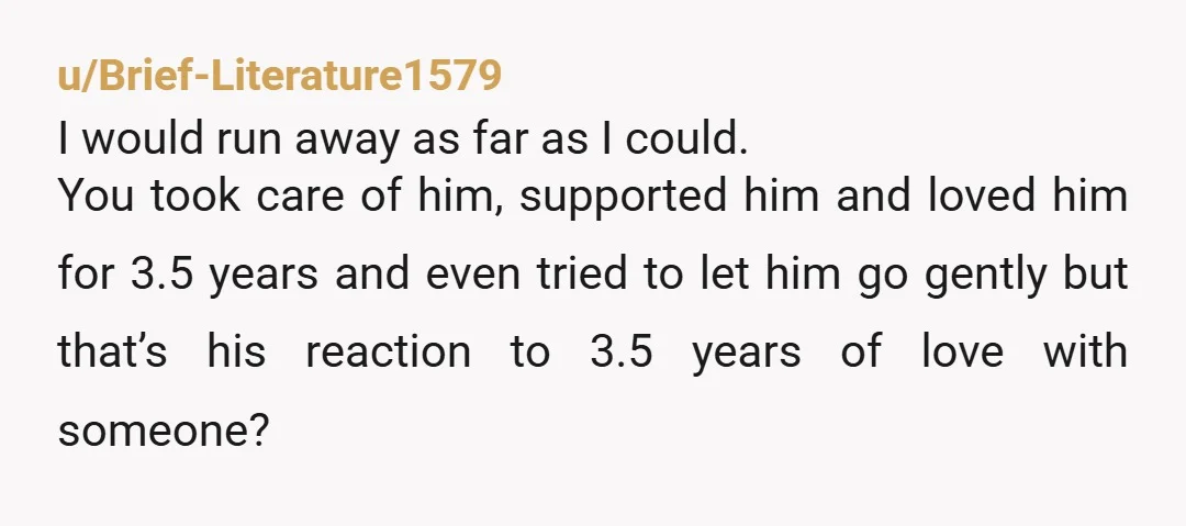 u/Brief-Literature1579 I would run away as far as I could. You took care of him, supported him and loved him for 3.5 years and even tried to let him go...