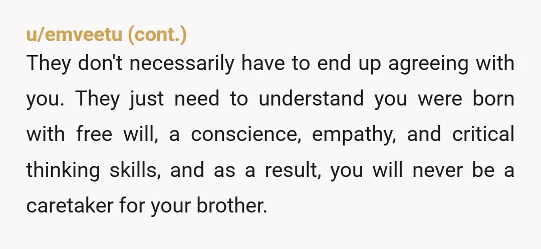 u/Satanic_Jellyfish Sounds like parentification. While it may sound cruel you don’t have responsibility before your brother like your parents do. They have to be the ones to prepare him for...