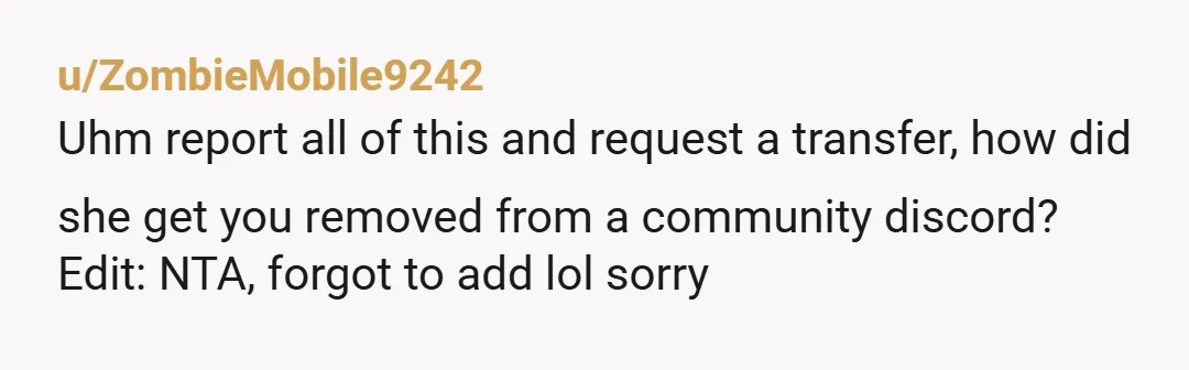 u/ZombieMobile9242
Uhm report all of this and request a transfer, how did she get you removed from a community discord?
Edit: NTA, forgot to add lol sorry