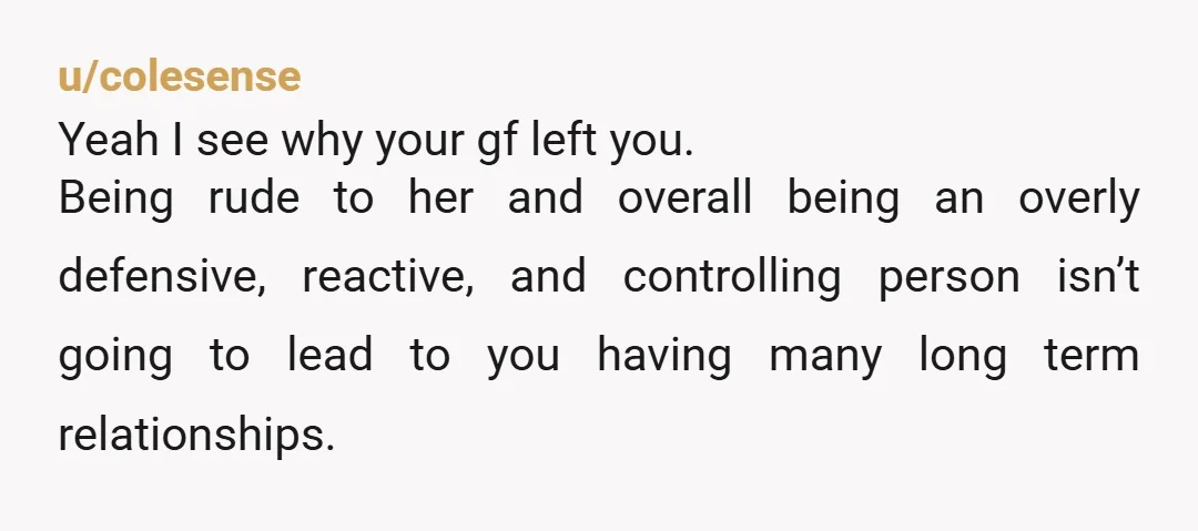 u/colesense Yeah I see why your gf left you. Being rude to her and overall being an overly defensive, reactive, and controlling person isn’t going to lead to you having...