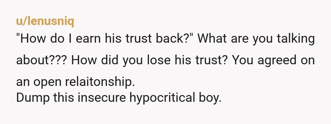 u/lenusniq
"How do I earn his trust back?" What are you talking about??? How did you lose his trust? You agreed on an open relaitonship.
Dump this insecure hypocritical boy.