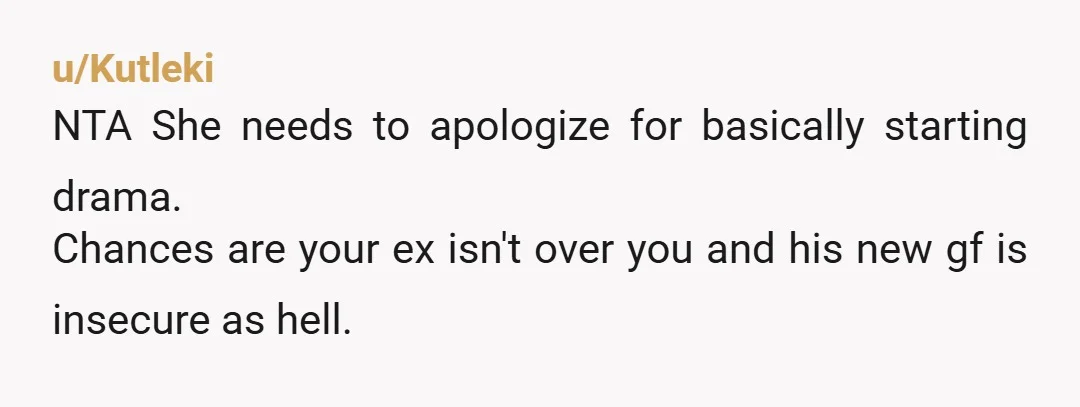 u/bamf1701 NTA. Sounds like, to start with, the new GF was jealous of you for whatever reason (maybe ex was noticing how you had changed). In any case, ex was...