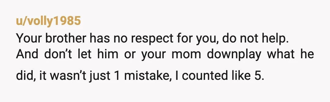 u/volly1985 Your brother has no respect for you, do not help. And don’t let him or your mom downplay what he did, it wasn’t just 1 mistake, I counted like...