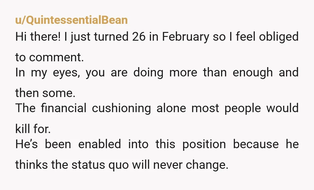 u/Tiny-Explanation-752 You're not doing him any favors by enabling him. He needs to struggle, find his own way, fail a few times along the way perhaps. But in the process,...