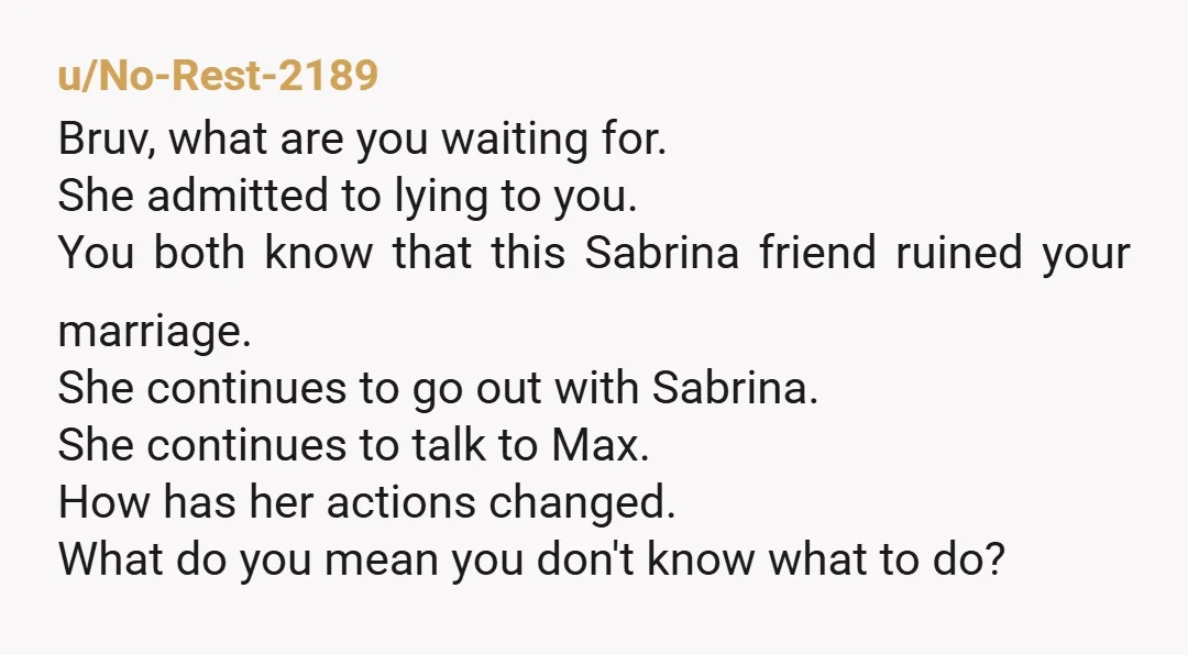 u/No-Rest-2189 Bruv, what are you waiting for. She admitted to lying to you. You both know that this Sabrina friend ruined your marriage. She continues to go out with Sabrina....