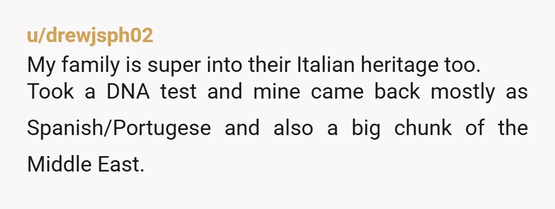 u/drewjsph02 My family is super into their Italian heritage too. Took a DNA test and mine came back mostly as Spanish/Portugese and also a big chunk of the Middle East....