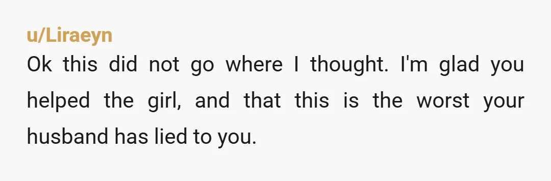 u/Liraeyn
Ok this did not go where I thought. I'm glad you helped the girl, and that this is the worst your husband has lied to you.