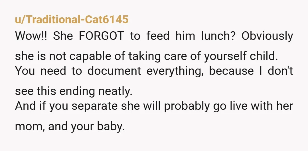 u/Traditional-Cat6145 Wow!! She FORGOT to feed him lunch? Obviously she is not capable of taking care of yourself child. You need to document everything, because I don't see this ending...