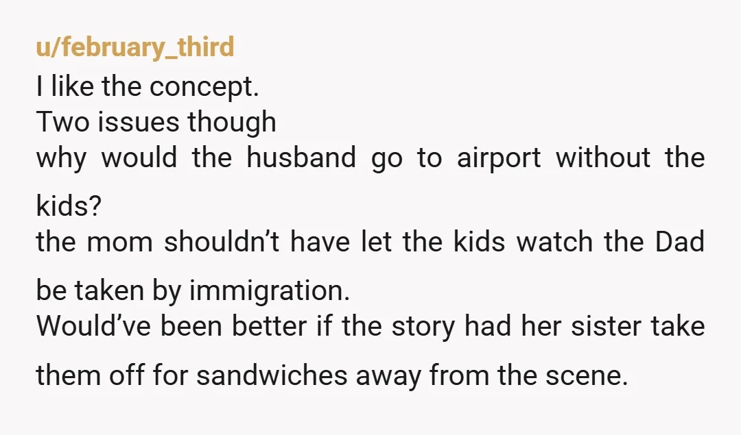 u/february_third I like the concept. Two issues though why would the husband go to airport without the kids? the mom shouldn’t have let the kids watch the Dad be taken...
