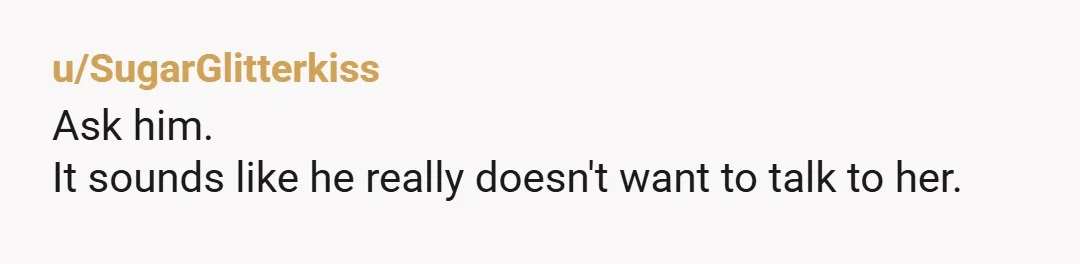 u/SugarGlitterkiss
Ask him.
It sounds like he really doesn't want to talk to her.