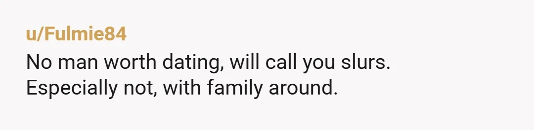 u/Fulmie84
No man worth dating, will call you slurs.
Especially not, with family around.