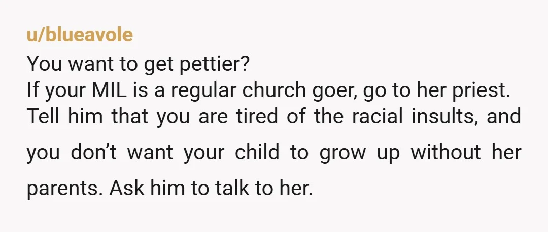u/blueavole You want to get pettier? If your MIL is a regular church goer, go to her priest. Tell him that you are tired of the racial insults, and you...