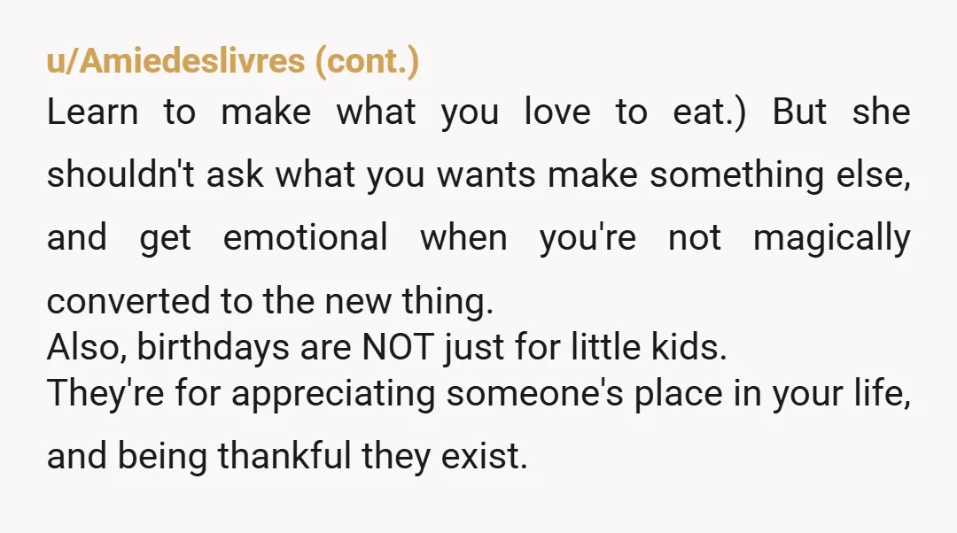 u/OrdinaryAcadia4284 NTA! In my opinion, making a birthday dessert “healthy” is just not worth it or impactful enough to matter in the grand scheme of your entire diet. I cook...