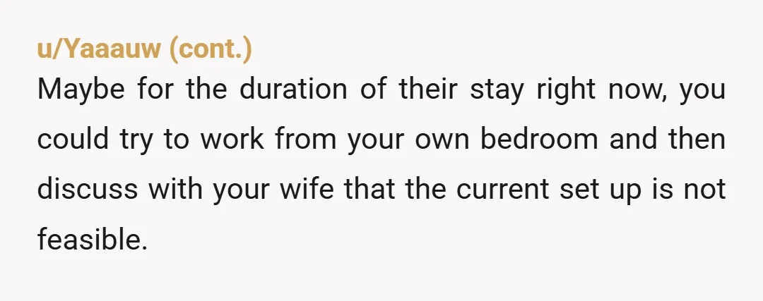 u/CrazyCat_77
YTA
Why don't you and your wife sleep in your office whilst the guests are visiting and let your guests sleep uninterrupted in your bedroom?