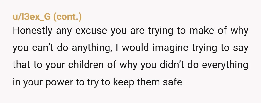 u/MyRedditUserName428 Get your kids into therapy immediately. The therapist can testify as to their best interests if you end up in a custody battle and is a mandated reporter who...