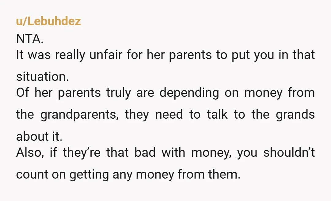 u/Sure-Victory7172 NTA. The grandparents likely know the predicament her parents are in and are looking to skip them. The grandparents probably feel they will likely squander the inheritance on stupid...