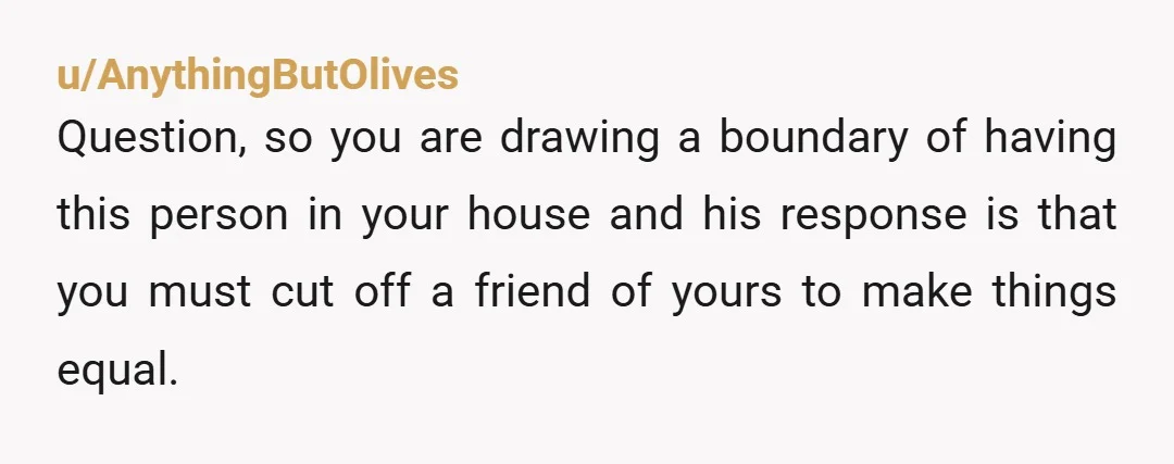 u/AnythingButOlives Question, so you are drawing a boundary of having this person in your house and his response is that you must cut off a friend of yours to make...