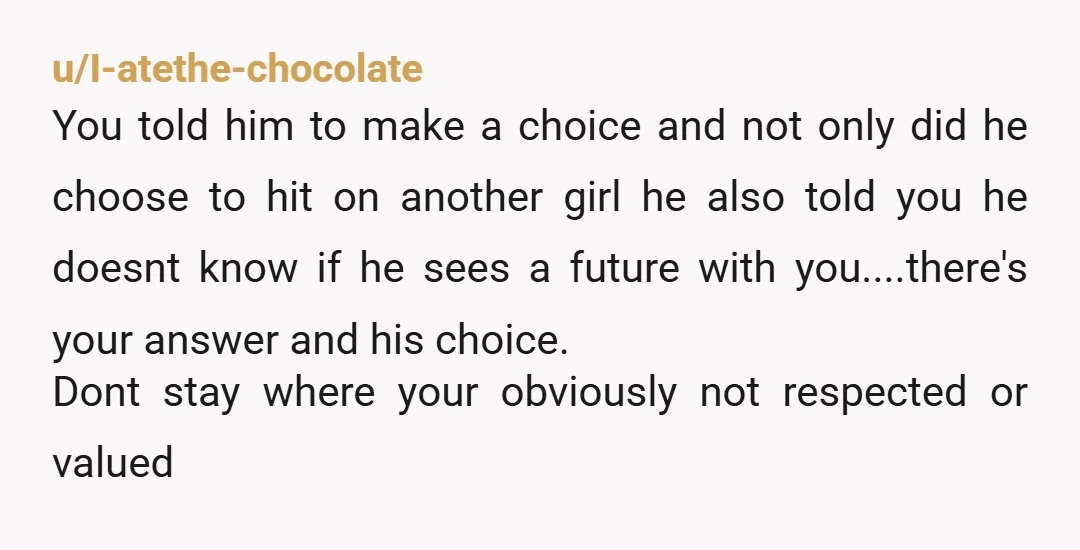 u/I-atethe-chocolate You told him to make a choice and not only did he choose to hit on another girl he also told you he doesnt know if he sees a...