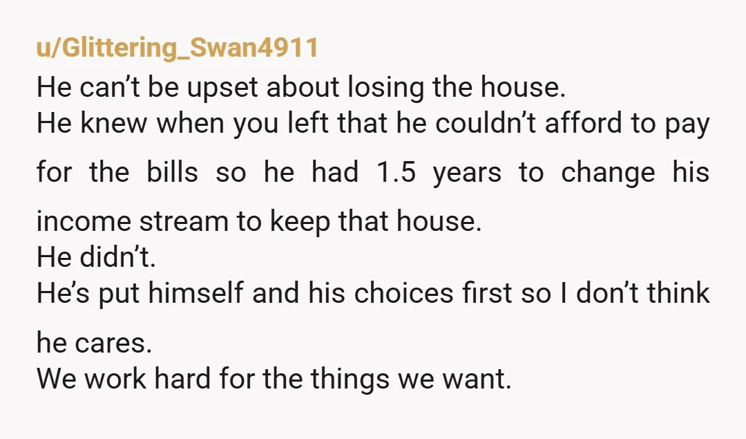 u/Glittering_Swan4911 He can’t be upset about losing the house. He knew when you left that he couldn’t afford to pay for the bills so he had 1.5 years to change...