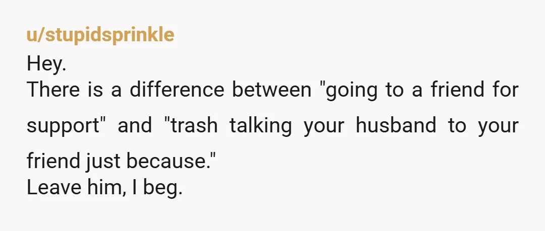 u/stupidsprinkle
Hey.
There is a difference between "going to a friend for support" and "trash talking your husband to your friend just because."
Leave him, I beg.