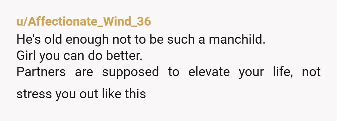 u/Affectionate_Wind_36
He's old enough not to be such a manchild.
Girl you can do better.
Partners are supposed to elevate your life, not stress you out like this