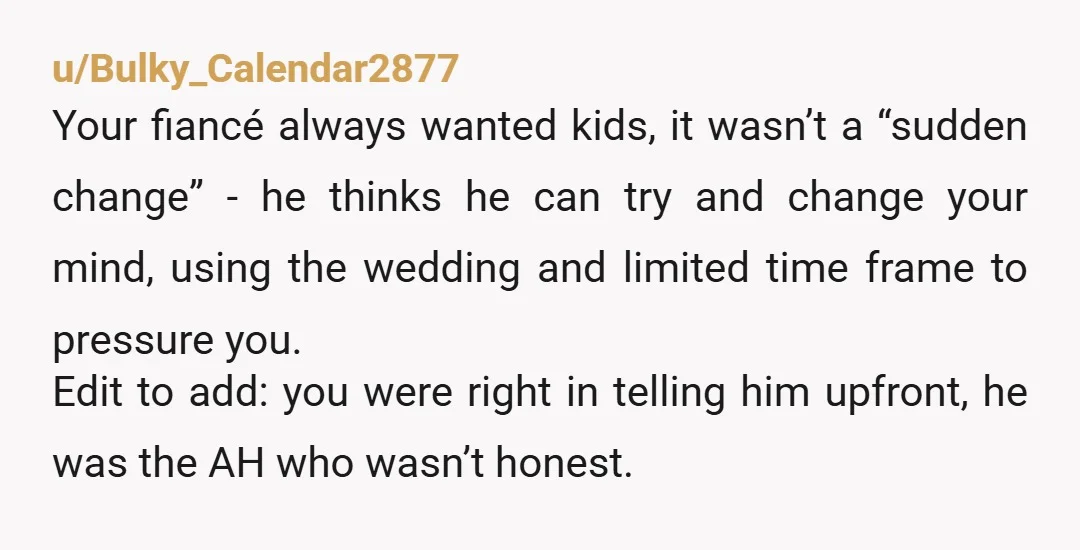 u/Bulky_Calendar2877 Your fiancé always wanted kids, it wasn’t a “sudden change” - he thinks he can try and change your mind, using the wedding and limited time frame to pressure...