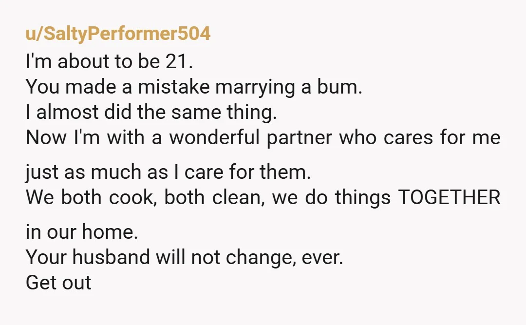 u/SaltyPerformer504 I'm about to be 21. You made a mistake marrying a bum. I almost did the same thing. Now I'm with a wonderful partner who cares for me just...