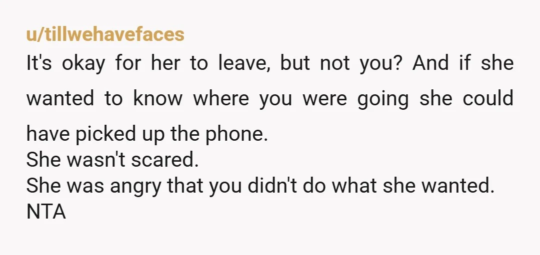 u/tillwehavefaces It's okay for her to leave, but not you? And if she wanted to know where you were going she could have picked up the phone. She wasn't scared....