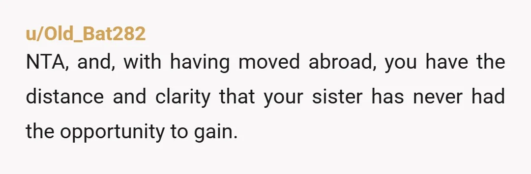 u/Old_Bat282
NTA, and, with having moved abroad, you have the distance and clarity that your sister has never had the opportunity to gain.