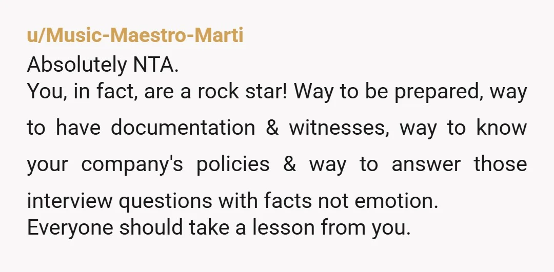 u/Music-Maestro-Marti Absolutely NTA. You, in fact, are a rock star! Way to be prepared, way to have documentation & witnesses, way to know your company's policies & way to answer...