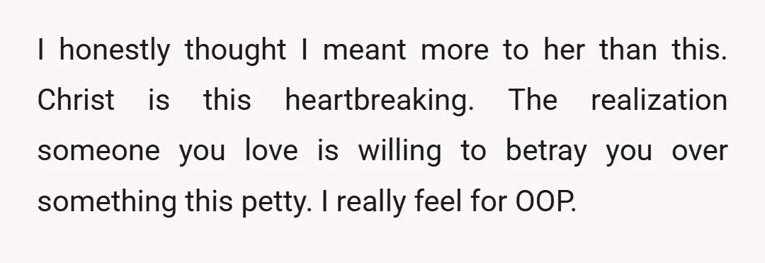 I honestly thought I meant more to her than this. Christ is this heartbreaking. The realization someone you love is willing to betray you over something this petty. I really...