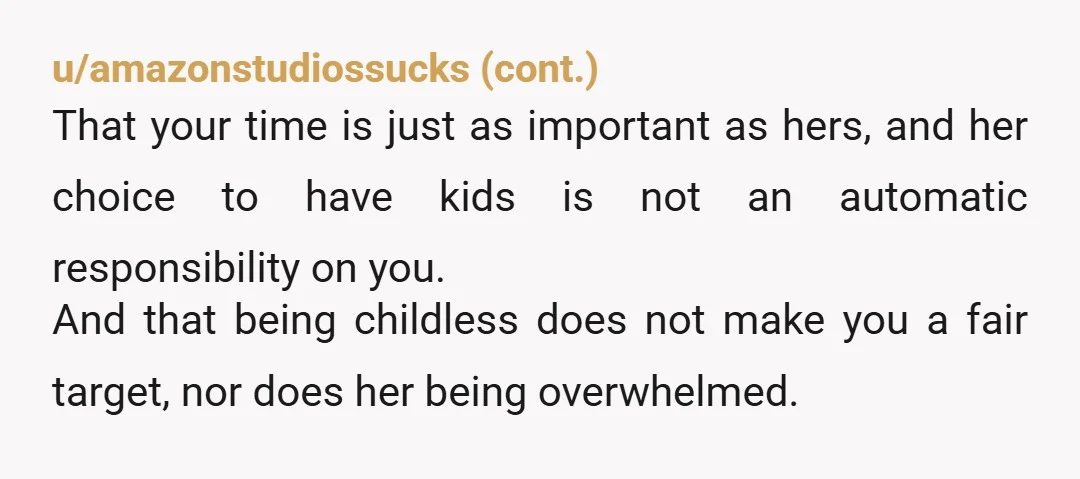 u/3bag
"Yes, you're right, I don't have kids.
But if I do ever have children, I won't assume that other people will be free childcare without even asking them."
NTA