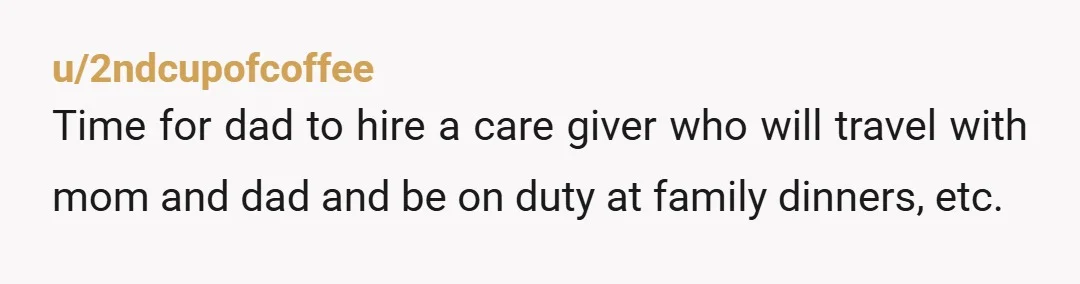 u/2ndcupofcoffee
Time for dad to hire a care giver who will travel with mom and dad and be on duty at family dinners, etc.