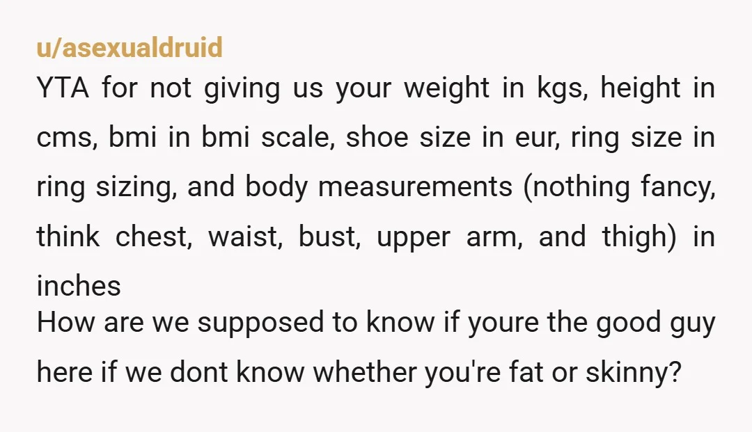 u/asexualdruid YTA for not giving us your weight in kgs, height in cms, bmi in bmi scale, shoe size in eur, ring size in ring sizing, and body measurements (nothing...