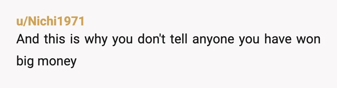 u/Ill-Conversation5210 Money can destory families and friendships. It's YOUR money. You will pay taxes on that win. You have your whole life ahead of you and that money can set...