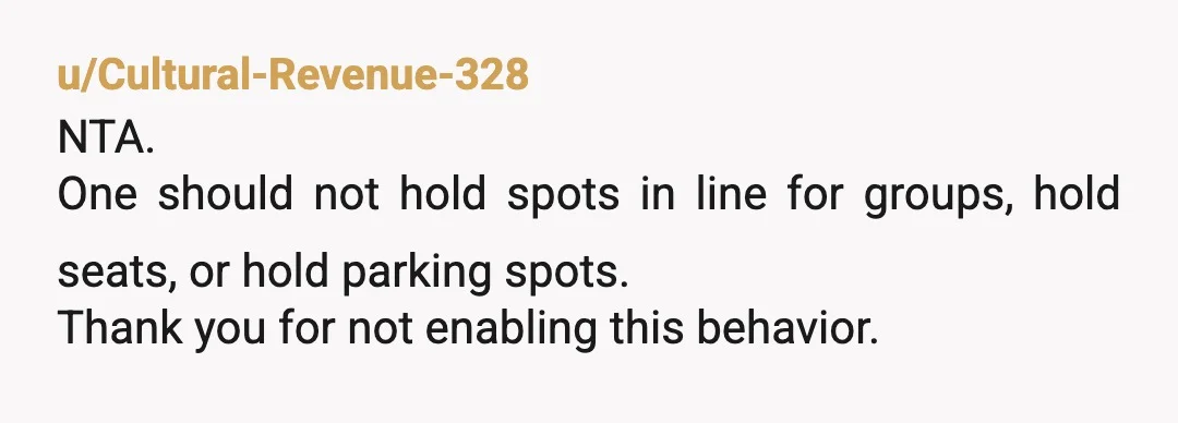 u/Cultural-Revenue-328
NTA.
One should not hold spots in line for groups, hold seats, or hold parking spots.
Thank you for not enabling this behavior.