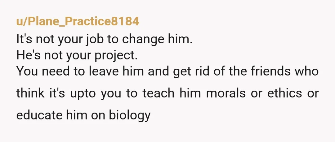 u/Plane_Practice8184 It's not your job to change him. He's not your project. You need to leave him and get rid of the friends who think it's upto you to teach...