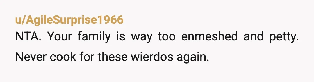 u/AgileSurprise1966
NTA.  Your family is way too enmeshed and petty.  Never cook for these wierdos again.